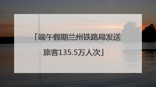 端午假期兰州铁路局发送旅客135.5万人次